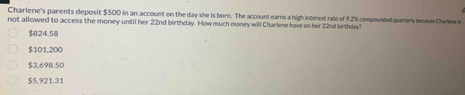 Charlene's parents deposit $500 in an account on the day she is born. The account earns a high interest rate of 9.2% compounded quarterly because Charlene is
not allowed to access the money until her 22nd birthday. How much money will Charlene have on her 22nd birthday?
$824.58
$101,200
$3,698.50
$5,921.31