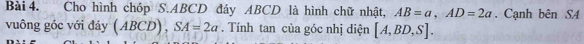 Cho hình chóp S. ABCD đáy ABCD là hình chữ nhật, AB=a, AD=2a. Cạnh bên S4 
vuông góc với đáy (ABCD), SA=2a. Tính tan của góc nhị diện [A,BD,S].