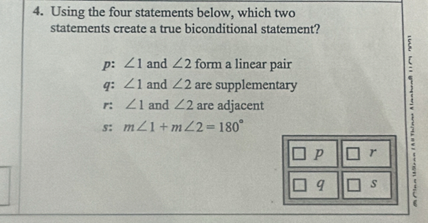 Using the four statements below, which two
statements create a true biconditional statement?
p: ∠ 1 and ∠ 2 form a linear pair
`
q: ∠ 1 and ∠ 2 are supplementary
r: ∠ 1 and ∠ 2 are adjacent
s: m∠ 1+m∠ 2=180°
p r :
q s