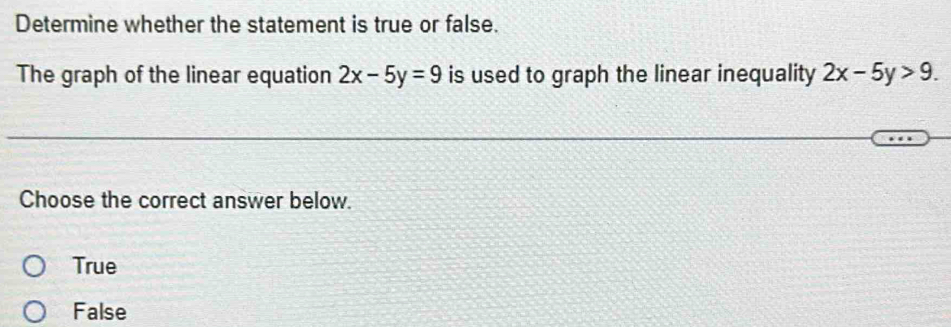 Determine whether the statement is true or false.
The graph of the linear equation 2x-5y=9 is used to graph the linear inequality 2x-5y>9. 
Choose the correct answer below.
True
False