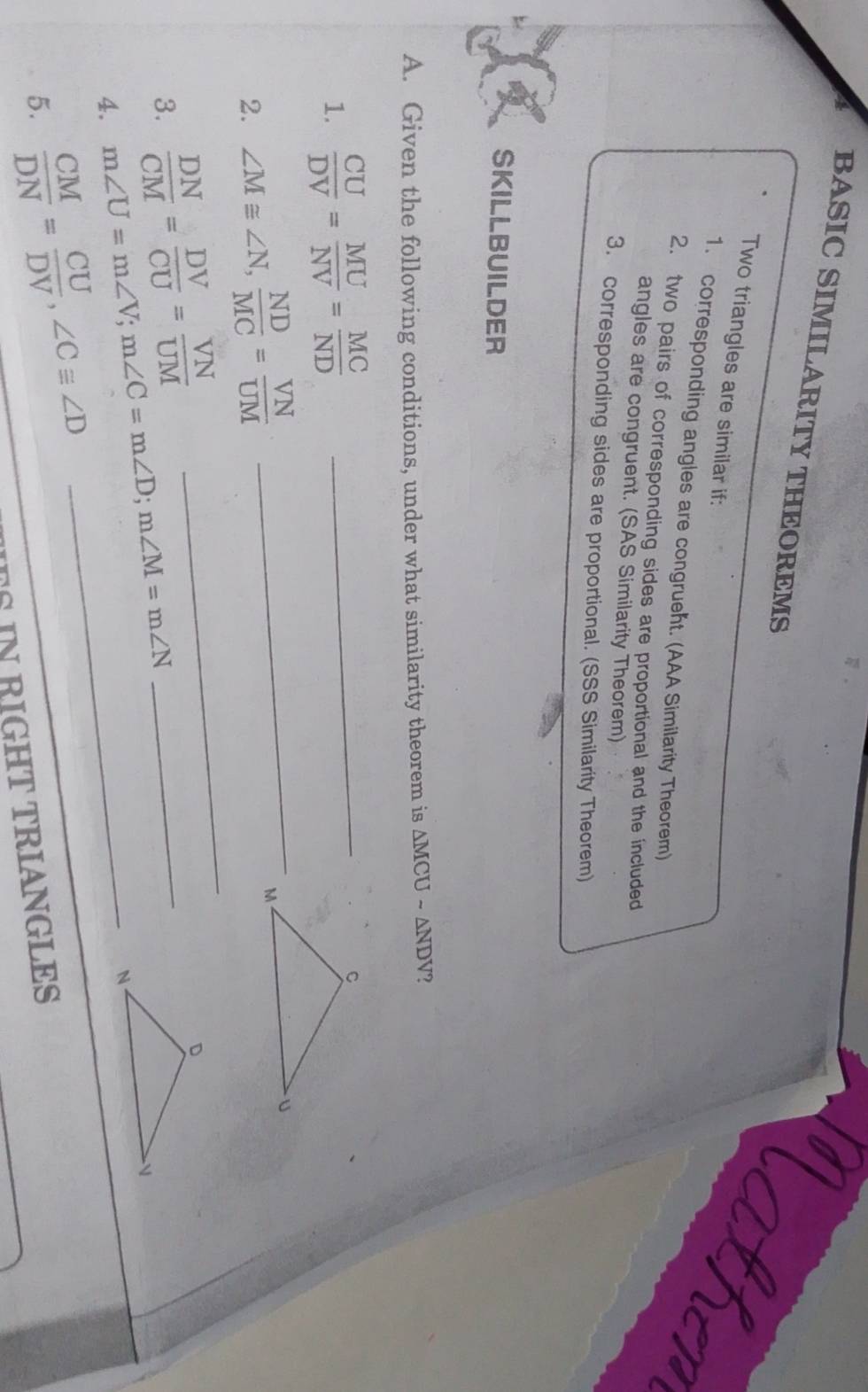 BASIC SIMILARITY THEOREMS 
Nather 
Two triangles are similar if: 
1. corresponding angles are congruent. (AAA Similarity Theorem) 
2. two pairs of corresponding sides are proportional and the included 
angles are congruent. (SAS Similarity Theorem) 
3. corresponding sides are proportional. (SSS Similarity Theorem) 
SKILLBUILDER 
A. Given the following conditions, under what similarity theorem is △ MCUsim △ NDV
1.  CU/DV = MU/NV = MC/ND  _ 
_ 
_ 
2. ∠ M≌ ∠ N,  ND/MC = VN/UM 
3.  DN/CM = DV/CU = VN/UM 
4. m∠ U=m∠ V; m∠ C=m∠ D; m∠ M=m∠ N _ 
_ 
5.  CM/DN = CU/DV , ∠ Cequiv ∠ D
TS IN RIGHT TRIANGLES