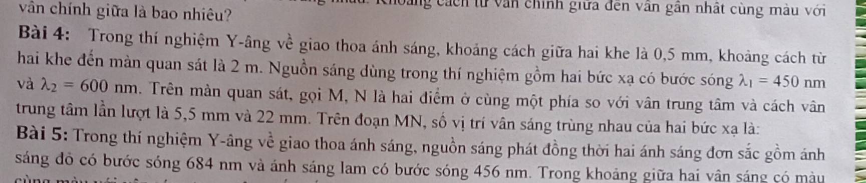 vân chính giữa là bao nhiêu?
ng cách từ văn chính giữa đến vân gần nhất cùng màu với
Bài 4: Trong thí nghiệm Y -âng về giao thoa ánh sáng, khoảng cách giữa hai khe là 0,5 mm, khoảng cách từ
hai khe đến màn quan sát là 2 m. Nguồn sáng dùng trong thí nghiệm gồm hai bức xạ có bước sóng lambda _1=450nm
valambda _2=600nm. Trên màn quan sát, gọi M, N là hai điểm ở cùng một phía so với vân trung tâm và cách vân
trung tâm lần lượt là 5,5 mm và 22 mm. Trên đoạn MN, số vị trí vân sáng trùng nhau của hai bức xạ là:
Bài 5: Trong thí nghiệm Y -âng về giao thoa ánh sáng, nguồn sáng phát đồng thời hai ánh sáng đơn sắc gồm ánh
sáng đỏ có bước sóng 684 nm và ánh sáng lam có bước sóng 456 nm. Trong khoảng giữa hai vân sáng có màu