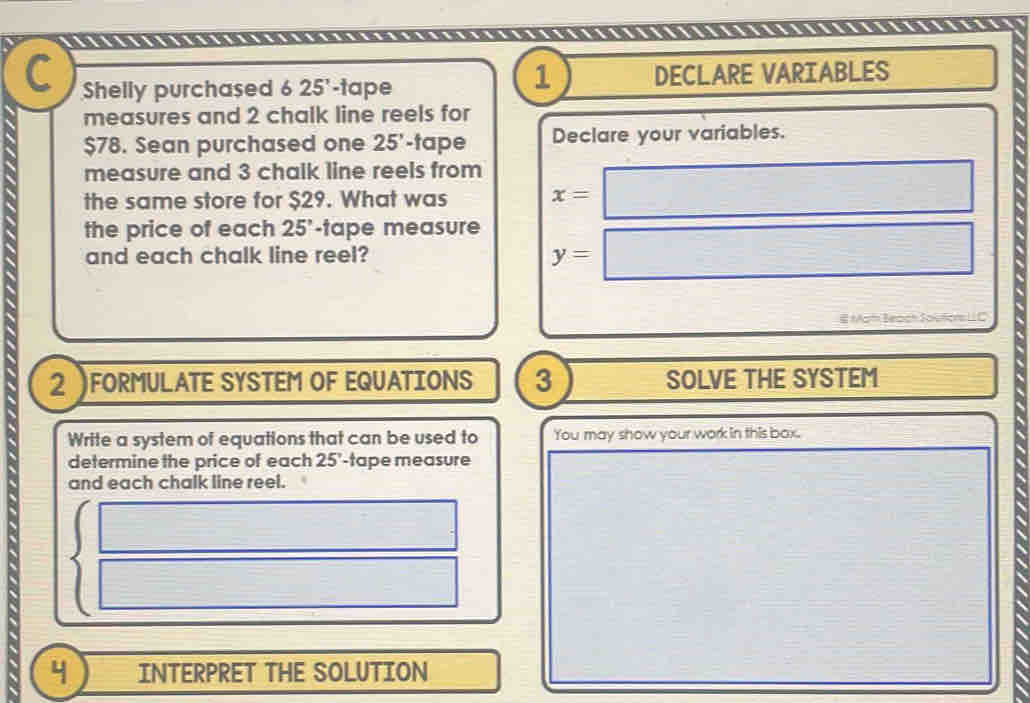 Shelly purchased 6 25' -tape DECLARE VARIABLES 
1 
measures and 2 chalk line reels for
$78. Sean purchased one 25' -tape Declare your variables. 
measure and 3 chalk line reels from 
the same store for $29. What was x=□
the price of each 25 -tape measure 
and each chalk line reel? y=□
# Mat Beach Joution 
2 FORMULATE SYSTEM OF EQUATIONS 3 SOLVE THE SYSTEM 
Write a system of equations that can be used to You may show your work in this box. 
determine the price of each 25' -tape measure 
and each chalk line reel.
beginarrayl □  □ endarray.
y INTERPRET THE SOLUTION
