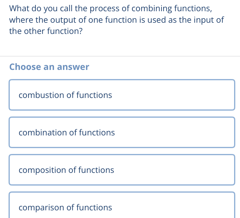 What do you call the process of combining functions,
where the output of one function is used as the input of
the other function?
Choose an answer
combustion of functions
combination of functions
composition of functions
comparison of functions