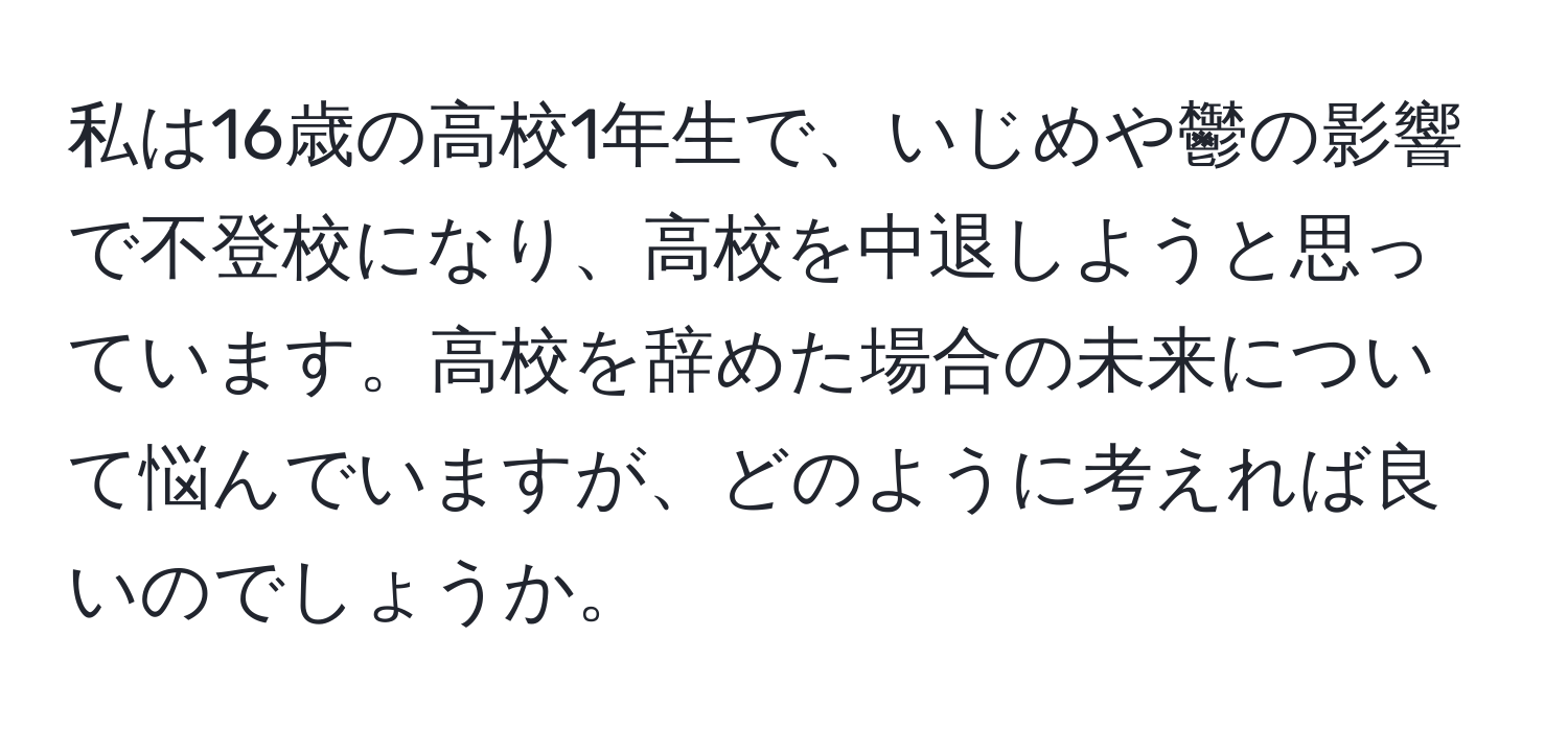 私は16歳の高校1年生で、いじめや鬱の影響で不登校になり、高校を中退しようと思っています。高校を辞めた場合の未来について悩んでいますが、どのように考えれば良いのでしょうか。