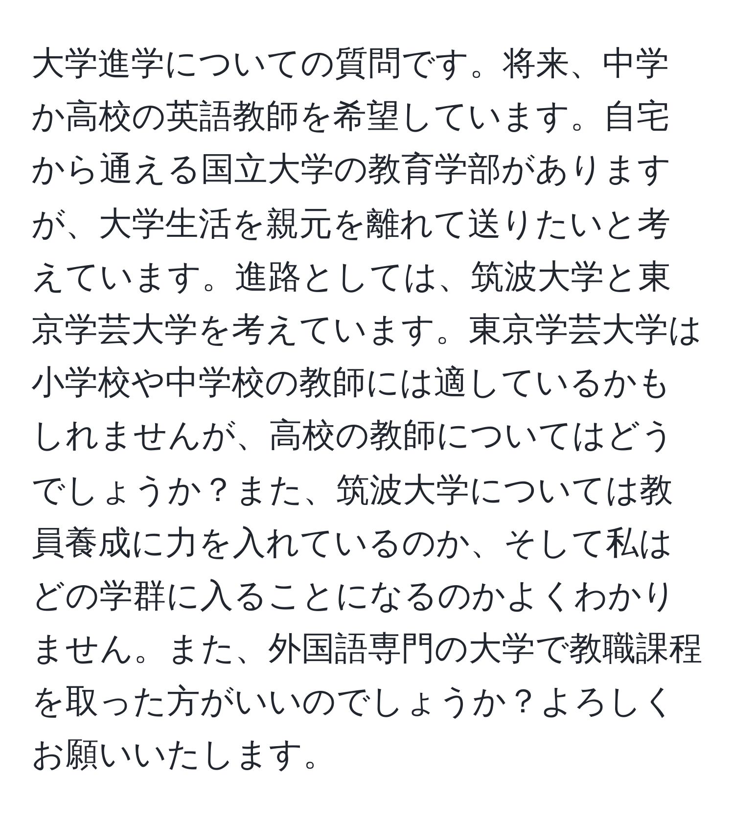 大学進学についての質問です。将来、中学か高校の英語教師を希望しています。自宅から通える国立大学の教育学部がありますが、大学生活を親元を離れて送りたいと考えています。進路としては、筑波大学と東京学芸大学を考えています。東京学芸大学は小学校や中学校の教師には適しているかもしれませんが、高校の教師についてはどうでしょうか？また、筑波大学については教員養成に力を入れているのか、そして私はどの学群に入ることになるのかよくわかりません。また、外国語専門の大学で教職課程を取った方がいいのでしょうか？よろしくお願いいたします。