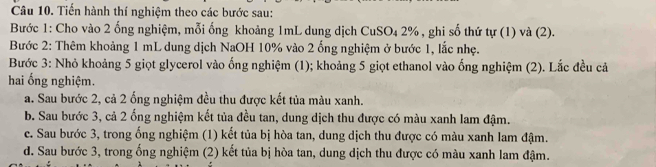 Tiến hành thí nghiệm theo các bước sau:
Bước 1: Cho vào 2 ống nghiệm, mỗi ống khoảng 1mL dung dịch CuSO₄ 2% , ghi số thứ tự (1) và (2).
Bước 2: Thêm khoảng 1 mL dung dịch NaOH 10% vào 2 ống nghiệm ở bước 1, lắc nhẹ.
Bước 3: Nhỏ khoảng 5 giọt glycerol vào ống nghiệm (1); khoảng 5 giọt ethanol vào ống nghiệm (2). Lắc đều cả
hai ống nghiệm.
a. Sau bước 2, cả 2 ống nghiệm đều thu được kết tủa màu xanh.
b. Sau bước 3, cả 2 ống nghiệm kết tủa đều tan, dung dịch thu được có màu xanh lam đậm.
c. Sau bước 3, trong ống nghiệm (1) kết tủa bị hòa tan, dung dịch thu được có màu xanh lam đậm.
d. Sau bước 3, trong ống nghiệm (2) kết tủa bị hòa tan, dung dịch thu được có màu xanh lam đậm.