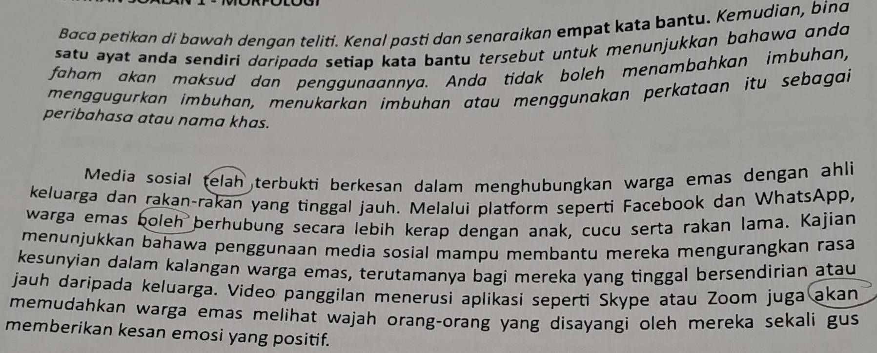 Baca petikan di bawah dengan teliti. Kenal pasti dan senaraikan empat kata bantu. Kemudian, bina 
satu ayat anda sendiri doripada setiap kata bantu tersebut untuk menunjukkan bɑhawa ando 
faham akan maksud dan penggunaannya. Anda tidak boleh menambahkan imbuhan, 
menggügurkan imbuhan, menukarkan imbuhan atau menggunakan perkataan itu sebagai 
peribahasa atau nama khas. 
Media sosial telah terbukti berkesan dalam menghubungkan warga emas dengan ahli 
keluarga dan rakan-rakan yang tinggal jauh. Melalui platform seperti Facebook dan WhatsApp, 
warga emas boleh berhubung secara lebih kerap dengan anak, cucu serta rakan lama. Kajian 
menunjukkan bahawa penggunaan media sosial mampu membantu mereka mengurangkan rasa 
kesunyian dalam kalangan warga emas, terutamanya bagi mereka yang tinggal bersendirian atau 
jauh daripada keluarga. Video panggilan menerusi aplikasi seperti Skype atau Zoom juga akan 
memudahkan warga emas melihat wajah orang-orang yang disayangi oleh mereka sekali gus 
memberikan kesan emosi yang positif.