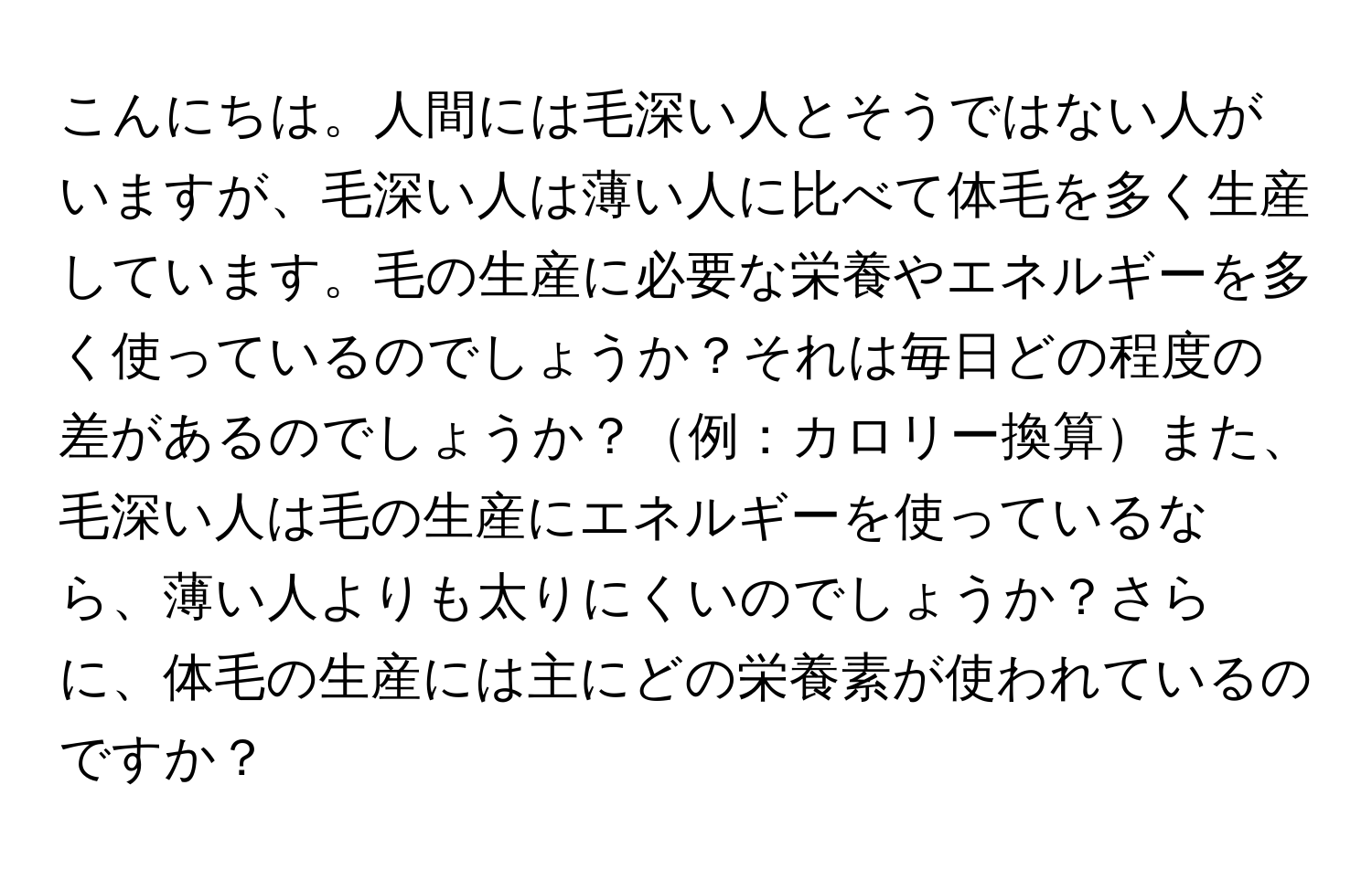 こんにちは。人間には毛深い人とそうではない人がいますが、毛深い人は薄い人に比べて体毛を多く生産しています。毛の生産に必要な栄養やエネルギーを多く使っているのでしょうか？それは毎日どの程度の差があるのでしょうか？例：カロリー換算また、毛深い人は毛の生産にエネルギーを使っているなら、薄い人よりも太りにくいのでしょうか？さらに、体毛の生産には主にどの栄養素が使われているのですか？