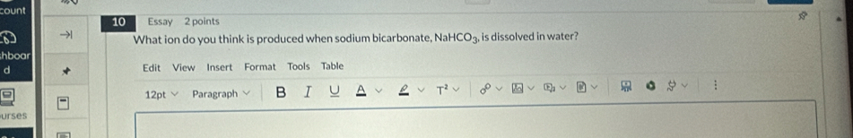 count 
10 Essay 2 points A 
What ion do you think is produced when sodium bicarbonate, NaHCO₃, is dissolved in water? 
hboar 
d Edit View Insert Format Tools Table 
a 12pt Paragraph B I U 8 
: 
urses