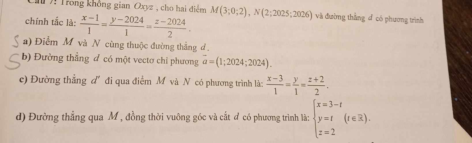 Cầu 7: Trong không gian Oxyz , cho hai điểm M(3;0;2), N(2;2025;2026) và đường thắng đ có phương trình
chính tắc là:  (x-1)/1 = (y-2024)/1 = (z-2024)/2 .
a) Điểm M và N cùng thuộc đường thẳng d.
b) Đường thẳng đ có một vectơ chỉ phương vector a=(1;2024;2024).
c) Đường thẳng d' đi qua điểm M và N có phương trình là:  (x-3)/1 = y/1 = (z+2)/2 .
d) Đường thẳng qua M , đồng thời vuông góc và cắt đ có phương trình là: beginarrayl x=3-t y=t z=2endarray.  (t∈ R).