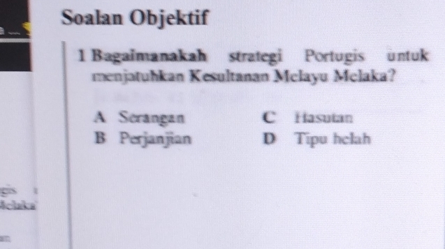 Soalan Objektif
1 Bagaimanakah strategi Portugis untuk
menjatuhkan Kesultanan Mclayu Mclaka?
A Scrangan C Hasutan
B Perjanjian D Tipu hclah
Aclaka
an