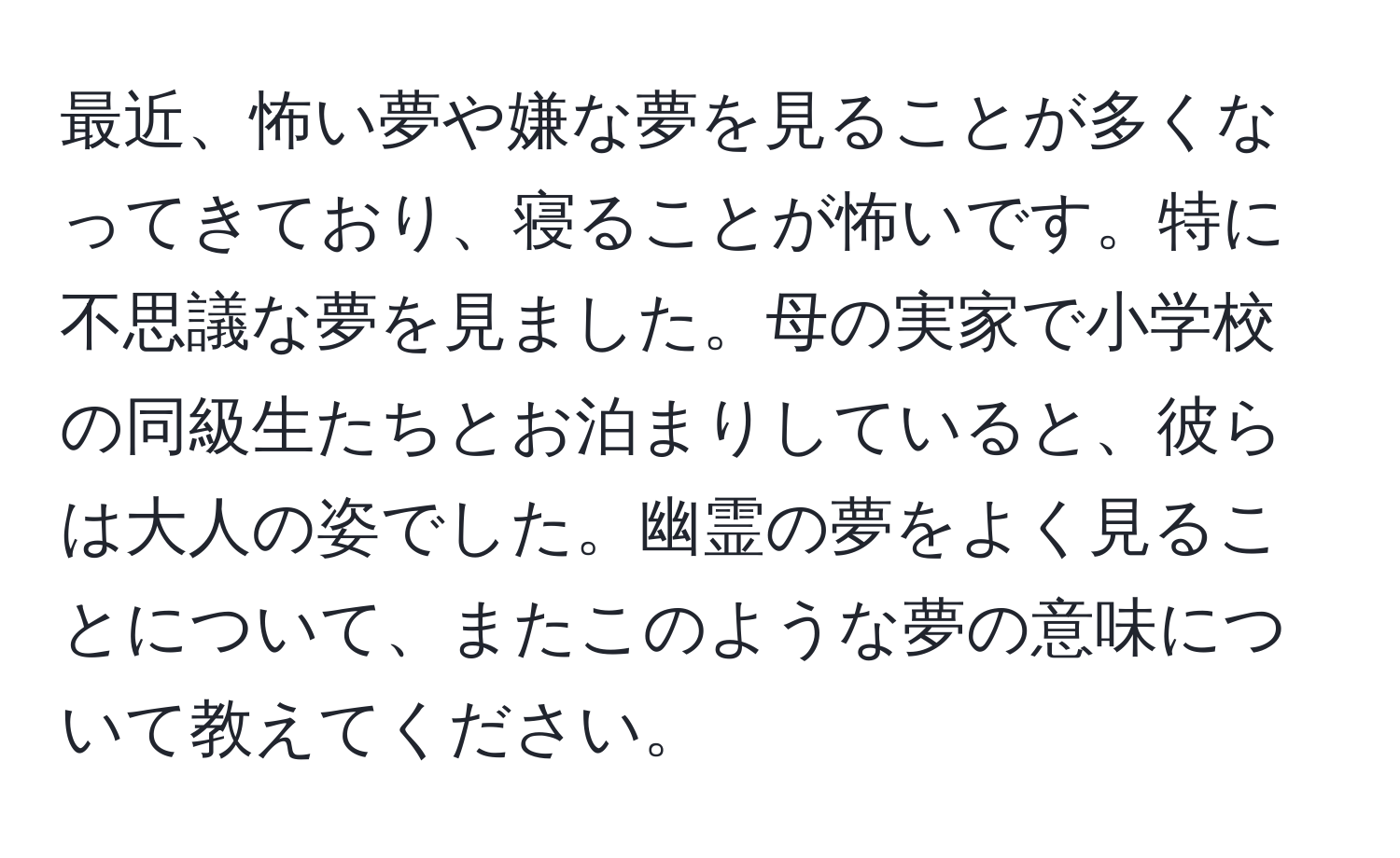 最近、怖い夢や嫌な夢を見ることが多くなってきており、寝ることが怖いです。特に不思議な夢を見ました。母の実家で小学校の同級生たちとお泊まりしていると、彼らは大人の姿でした。幽霊の夢をよく見ることについて、またこのような夢の意味について教えてください。