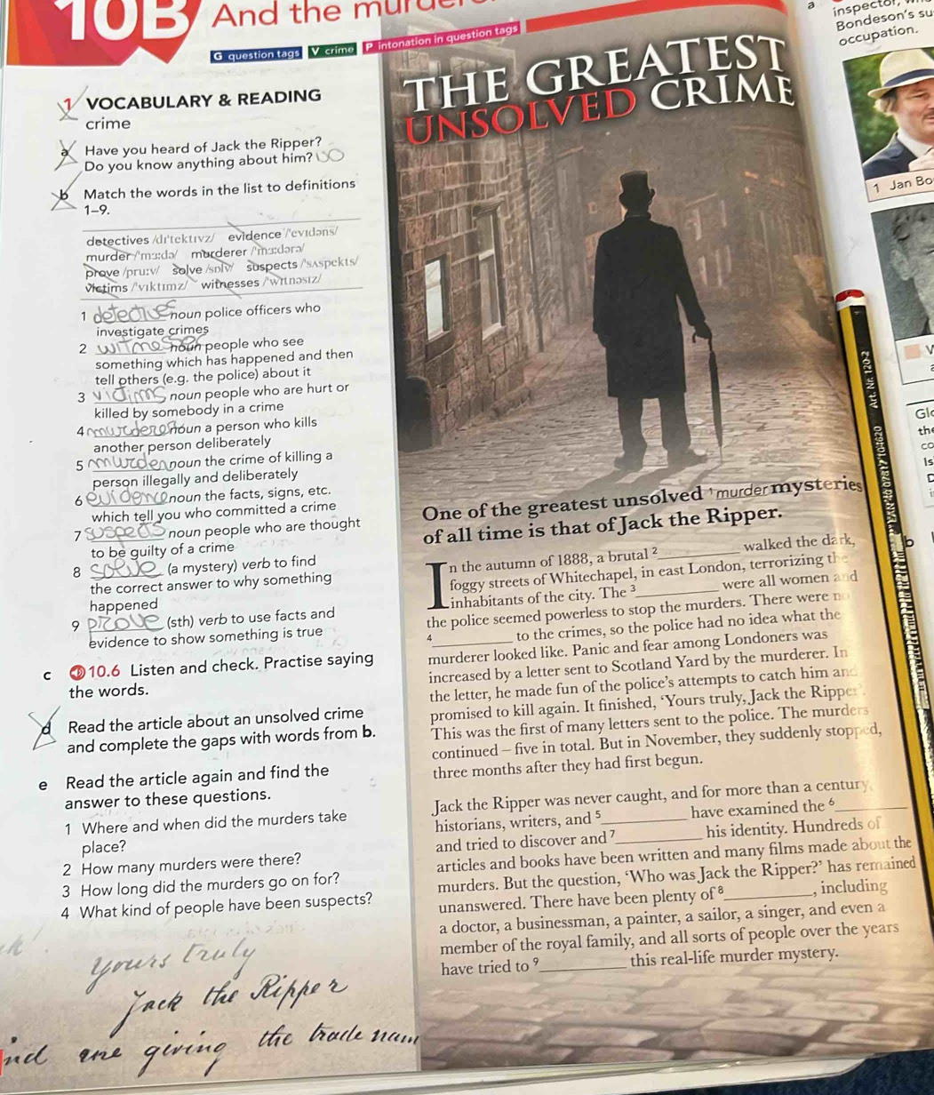 10B And the murd
inspectol,
Bondeson's su
cupation.
G. question tags V crime Printonation in question tags
N I VOCABULARY & READING THe GratES
crime
NSOLVeD CRIM
a Have you heard of Jack the Ripper?
Do you know anything about him?
b Match the words in the list to definitions
1 Jan Bo
1-9.
detectives /dɪ'tektɪvz/  evidence /'evɪdəns/
murder /'m³:də/  mürderer /'m³:dərə/
prove /pru:v/ solve /sɒlv/ suspects /'sʌspekts/
victims /'vıktımz/ ~ witnesses /witnəsız/
1 d noun police officers who
investigate crimes
2 houn people who see
something which has happened and then
tell others (e.g. the police) about it
3  noun people who are hurt or
killed by somebody in a crime
4~ oun a person who kills
the
another person deliberately Gl
5 noun the crime of killing a
is
person illegally and deliberately CC
60 00 noun the facts, signs, etc.
7  noun people who are thought One of the greatest unsolved mude mysteries
which tell you who committed a crime
to be guilty of a crime of all time is that of Jack the Ripper.
the correct answer to why something n the autumn of 1888, a brutal ²_ walked the dark.
8 (a mystery) verb to find
foggy streets of Whitechapel, in east London, terrorizing the
were all women and
happened
9 (sth) verb to use facts and inhabitants of the city. The _
evidence to show something is true the police seemed powerless to stop the murders. There were n
4 to the crimes, so the police had no idea what the
murderer looked like. Panic and fear among Londoners was
c 10.6 Listen and check. Practise saying increased by a letter sent to Scotland Yard by the murderer. In
the words.
d Read the article about an unsolved crime the letter, he made fun of the police’s attempts to catch him and
promised to kill again. It finished, ‘Yours truly, Jack the Rippe
and complete the gaps with words from b. This was the first of many letters sent to the police. The murders
continued - five in total. But in November, they suddenly stopped,
e Read the article again and find the three months after they had first begun.
answer to these questions.
1 Where and when did the murders take Jack the Ripper was never caught, and for more than a century
historians, writers, and 5 have examined the 
2 How many murders were there? and tried to discover and ? his identity. Hundreds of
place?
3 How long did the murders go on for? articles and books have been written and many films made about the
4 What kind of people have been suspects? murders. But the question, ‘Who was Jack the Ripper?’ has remained
unanswered. There have been plenty of , including
a doctor, a businessman, a painter, a sailor, a singer, and even a
member of the royal family, and all sorts of people over the years
have tried to ?_ this real-life murder mystery.