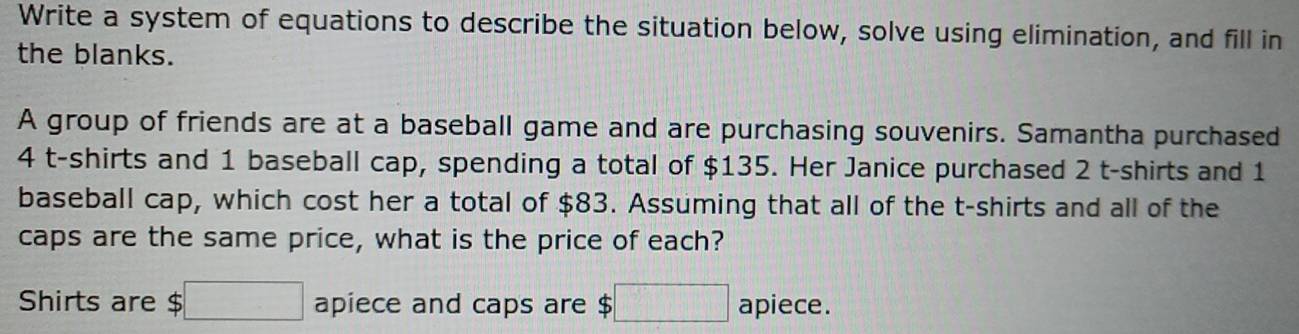 Write a system of equations to describe the situation below, solve using elimination, and fill in 
the blanks. 
A group of friends are at a baseball game and are purchasing souvenirs. Samantha purchased
4 t-shirts and 1 baseball cap, spending a total of $135. Her Janice purchased 2 t-shirts and 1
baseball cap, which cost her a total of $83. Assuming that all of the t-shirts and all of the 
caps are the same price, what is the price of each? 
Shirts are . $□ apiece and caps are $ ;□ apiece.