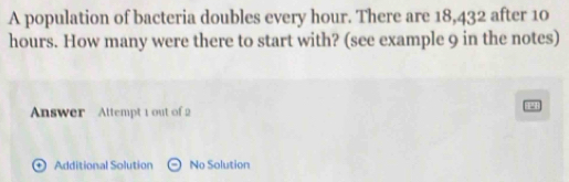 A population of bacteria doubles every hour. There are 18,432 after 10
hours. How many were there to start with? (see example 9 in the notes) 
Answer Attempt 1 out of 2 
+ Additional Solution No Solution