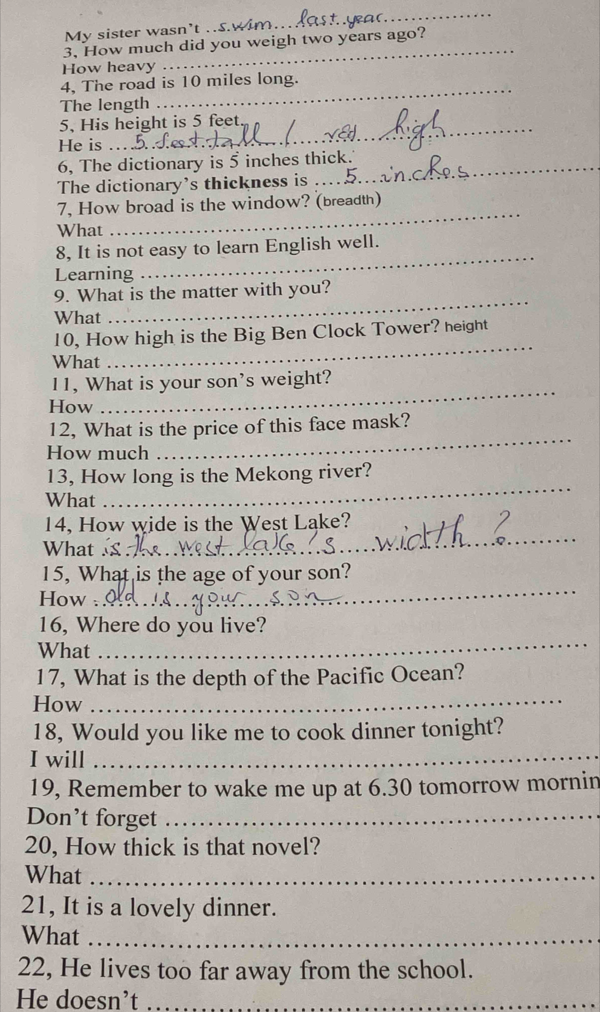 My sister wasn’t .S. 
_ 
_ 
3, How much did you weigh two years ago? 
How heavy 
4, The road is 10 miles long. 
The length 
5, His height is 5 feet
He is 
6, The dictionary is 5 inches thick. 
The dictionary’s thickness is 
_ 
7, How broad is the window? (breadth) 
What 
8, It is not easy to learn English well. 
Learning 
_ 
9. What is the matter with you? 
What 
_ 
_ 
10, How high is the Big Ben Clock Tower? height 
What 
_ 
11, What is your son’s weight? 
How 
12, What is the price of this face mask? 
How much 
_ 
13, How long is the Mekong river? 
What 
_ 
14, How wide is the West Lake? 
What £ 
_ 
15, What is the age of your son? 
How . 
_ 
_ 
16, Where do you live? 
What 
17, What is the depth of the Pacific Ocean? 
How 
_ 
18, Would you like me to cook dinner tonight? 
I will_ 
19, Remember to wake me up at 6.30 tomorrow mornin 
Don’t forget_ 
20, How thick is that novel? 
What_ 
21, It is a lovely dinner. 
What_ 
22, He lives too far away from the school. 
He doesn’t_