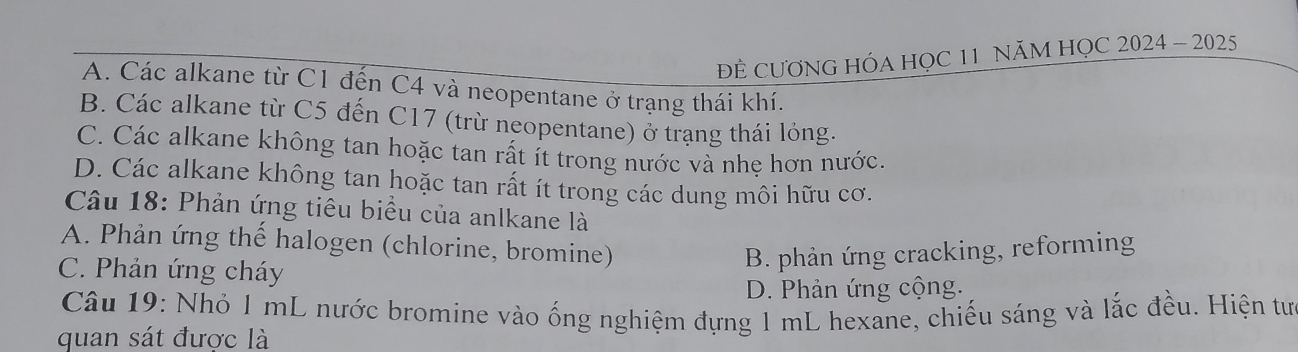 ĐÊ CƯƠNG HÓA HỌC 11 NăM HỌC 2024 - 2025
A. Các alkane từ C1 đến C4 và neopentane ở trạng thái khí.
B. Các alkane từ C5 đến C17 (trừ neopentane) ở trạng thái lỏng.
C. Các alkane không tan hoặc tan rất ít trong nước và nhẹ hơn nước.
D. Các alkane không tan hoặc tan rất ít trong các dung môi hữu cơ.
Câu 18: Phản ứng tiêu biểu của anlkane là
A. Phản ứng thế halogen (chlorine, bromine)
C. Phản ứng cháy
B. phản ứng cracking, reforming
D. Phản ứng cộng.
Câu 19: Nhỏ 1 mL nước bromine vào ống nghiệm đựng 1 mL hexane, chiếu sáng và lắc đều. Hiện tư
quan sát được là