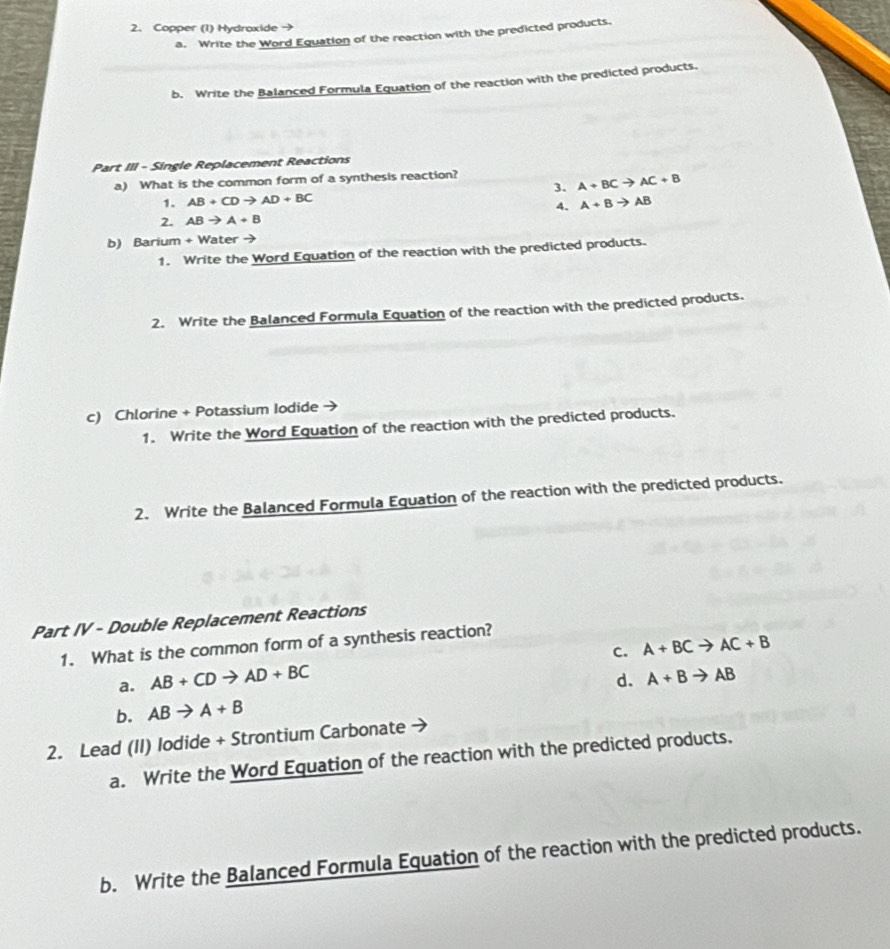 Copper (1) Hydraxide →
a. Write the Word Equation of the reaction with the predicted products.
b. Write the Balanced Formula Equation of the reaction with the predicted products.
Part III - Single Replacement Reactions
a) What is the common form of a synthesis reaction?
3. A+BCto AC+B
1. AB+CDto AD+BC A+Bto AB
4.
2. ABto A+B
b) Barium + Water
1. Write the Word Equation of the reaction with the predicted products.
2. Write the Balanced Formula Equation of the reaction with the predicted products.
c) Chlorine + Potassium Iodide
1. Write the Word Equation of the reaction with the predicted products.
2. Write the Balanced Formula Equation of the reaction with the predicted products.
Part IV - Double Replacement Reactions
1. What is the common form of a synthesis reaction?
C. A+BCto AC+B
a. AB+CDto AD+BC
b. ABto A+B d. A+Bto AB
2. Lead (II) lodide + Strontium Carbonate
a. Write the Word Equation of the reaction with the predicted products.
b. Write the Balanced Formula Equation of the reaction with the predicted products.