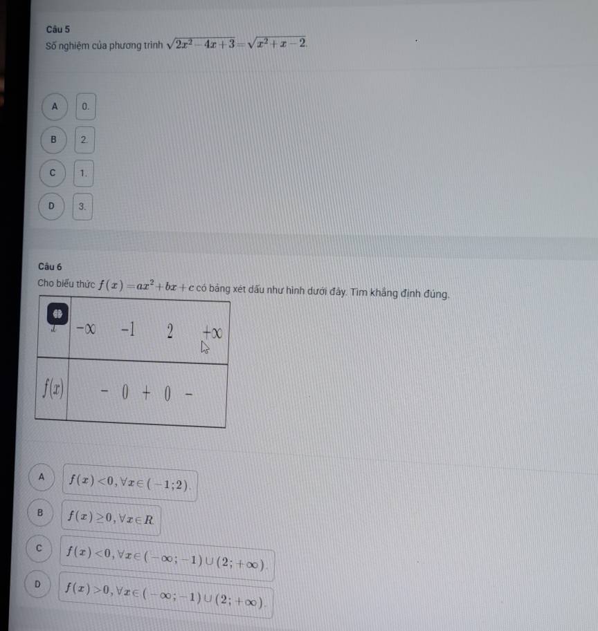 Số nghiệm của phương trình sqrt(2x^2-4x+3)=sqrt(x^2+x-2).
A 0.
B 2
C 1.
D 3.
Câu 6
Cho biểu thức f(x)=ax^2+bx+c có  dấu như hình dưới đây. Tìm khắng định đúng,
A f(x)<0,forall x∈ (-1;2).
B f(x)≥ 0,forall x∈ R.
C f(x)<0,forall x∈ (-∈fty ;-1)∪ (2;+∈fty ).
D f(x)>0,forall x∈ (-∈fty ;-1)∪ (2;+∈fty ).