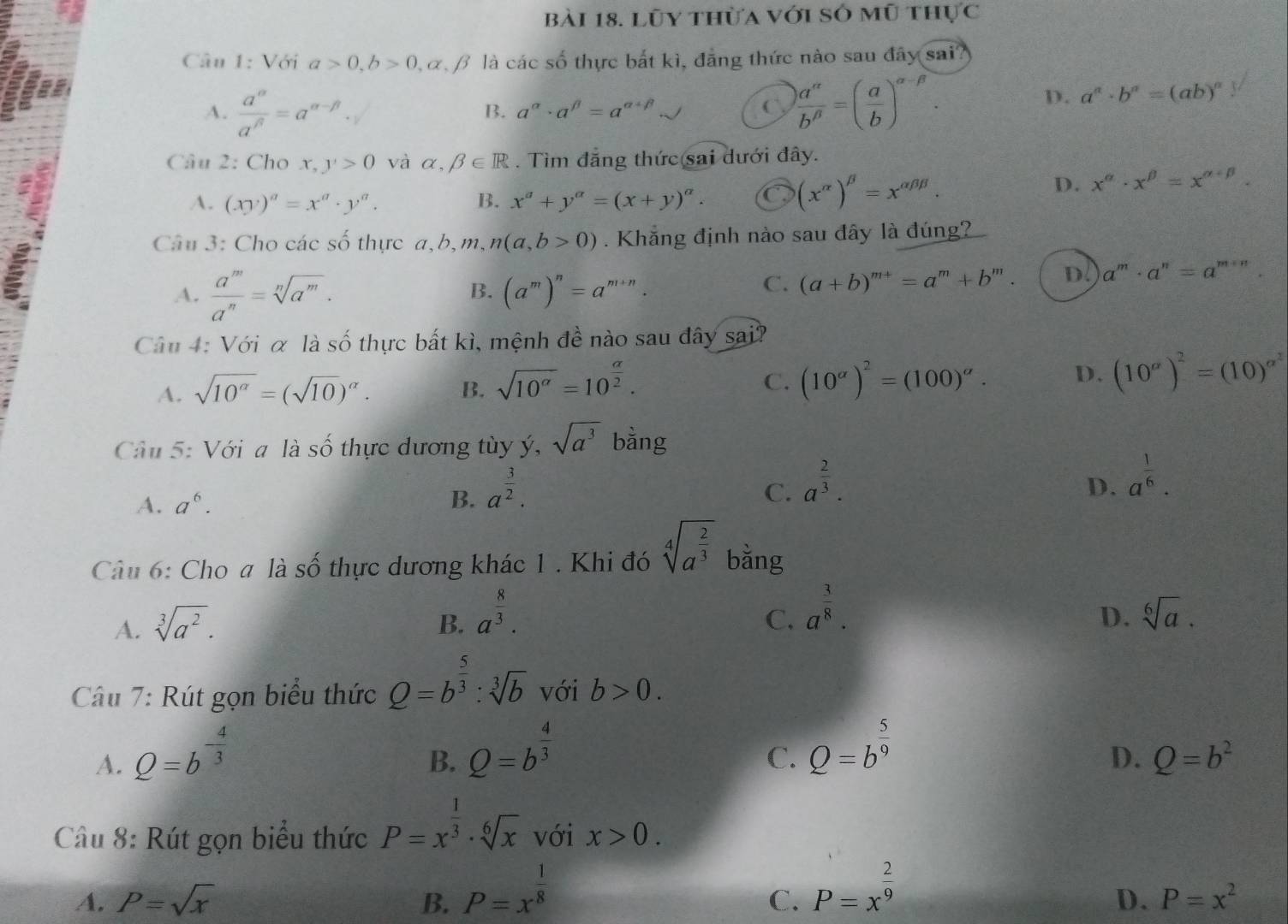 Lũy thừa với số mũ thực
Câu 1: Với a>0,b>0,alpha ,beta là các số thực bắt kì, đẳng thức nào sau đây sai?
A.  a^(alpha)/a^(beta) =a^(alpha -beta)·  a''/b'' =( a/b )^alpha -beta .
B. a^(alpha)· a^(beta)=a^(alpha +beta) - C
D. a^(alpha)· b^(alpha)=(ab)^alpha 
Câu 2: Cho x,y>0 và alpha ,beta ∈ R. Tìm đăng thức sai dưới đây.
A. (xy)^a=x^a· y^a. B. x^a+y^a=(x+y)^a.
(x^(alpha))^beta =x^(alpha beta beta).
D. x^(alpha)· x^(beta)=x^(alpha +beta).
Câu 3: Cho các số thực a,b,m, n(a,b>0). Khắng định nào sau đây là đúng
B.
A.  a^m/a^n =sqrt[n](a^m). (a^m)^n=a^(m+n).
C. (a+b)^m+=a^m+b^m. D a^m· a^n=a^(m+n).
Câu 4: Với α là số thực bất kì, mệnh đề nào sau đây sai?
A. sqrt(10^(alpha))=(sqrt(10))^alpha . B. sqrt(10^(alpha))=10^(frac alpha)2.
C. (10^(alpha))^2=(100)^alpha . D. (10^a)^2=(10)^alpha^2
Câu 5: Với a là số thực dương tùy ý, sqrt(a^3) bằng
C.
A. a^6. B. a^(frac 3)2. a^(frac 2)3.
D. a^(frac 1)6.
Câu 6: Cho a là số thực dương khác 1 . Khi đó sqrt[4](a^(frac 2)3) bằng
A. sqrt[3](a^2).
C. a^(frac 3)8.
D.
B. a^(frac 8)3. sqrt[6](a).
Câu 7: Rút gọn biểu thức Q=b^(frac 5)3:sqrt[3](b) với b>0.
A. Q=b^(-frac 4)3
B. Q=b^(frac 4)3
C. Q=b^(frac 5)9
D. Q=b^2
Câu 8: Rút gọn biểu thức P=x^(frac 1)3· sqrt[6](x) với x>0.
A. P=sqrt(x) B. P=x^(frac 1)8
C. P=x^(frac 2)9
D. P=x^2