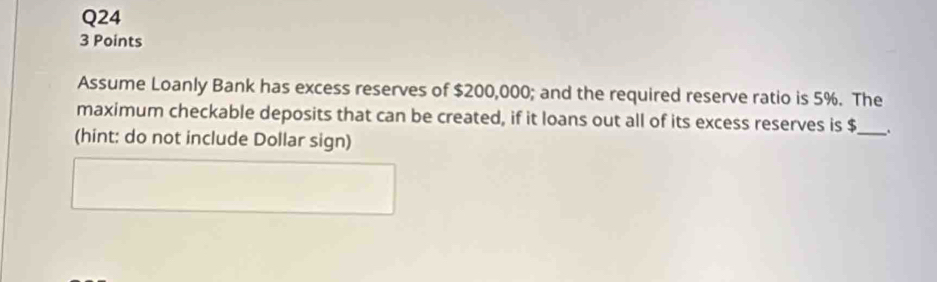 Assume Loanly Bank has excess reserves of $200,000; and the required reserve ratio is 5%. The 
maximum checkable deposits that can be created, if it loans out all of its excess reserves is $ _ 
(hint: do not include Dollar sign)