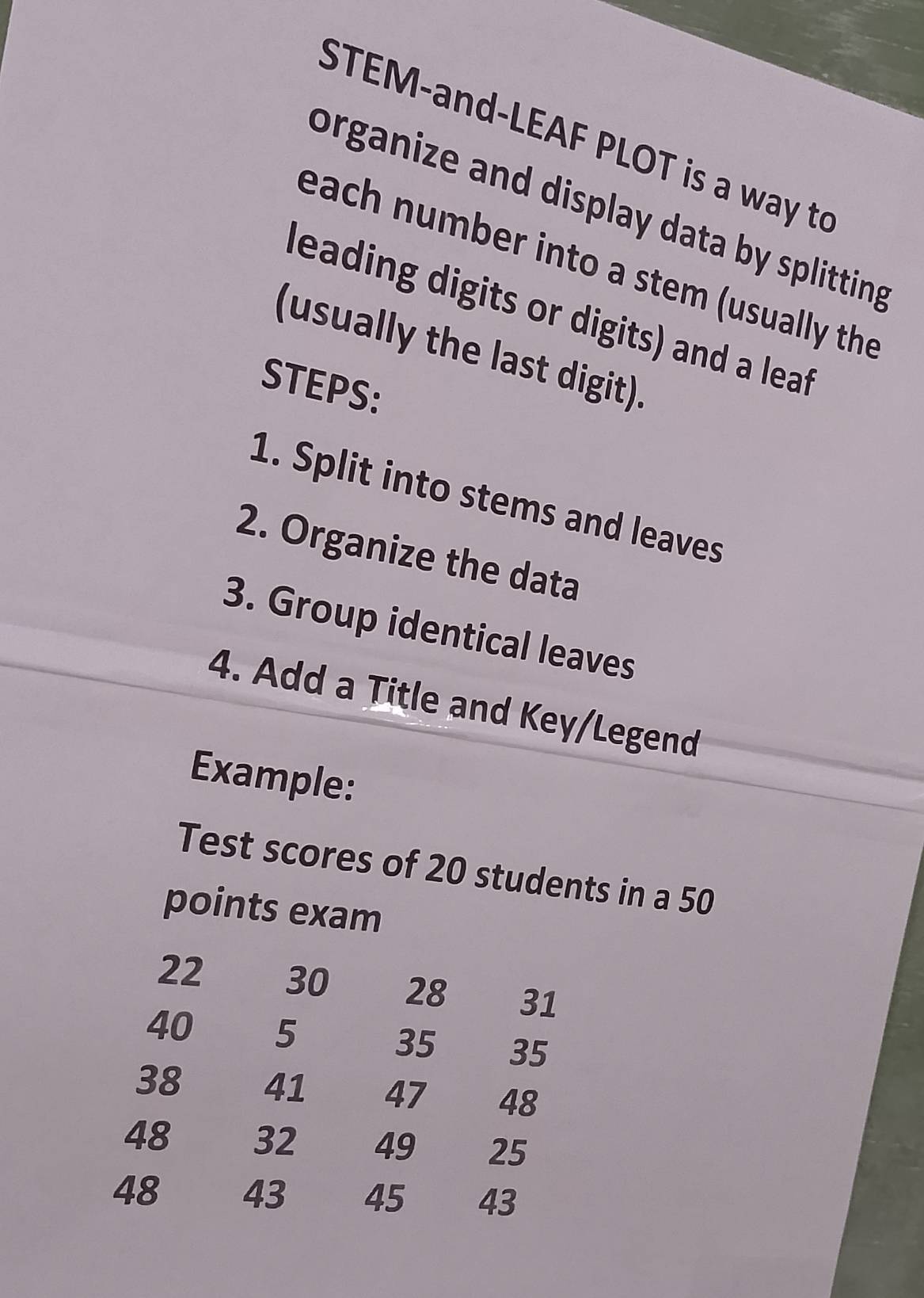 STEM-and-LEAF PLOT is a way to 
organize and display data by splitting 
each number into a stem (usually the 
leading digits or digits) and a leaf 
(usually the last digit). 
STEPS: 
1. Split into stems and leaves 
2. Organize the data 
3. Group identical leaves 
4. Add a Title and Key/Legend 
Example: 
Test scores of 20 students in a 50
points exam
22 30 28 31
40 5 35 35
38 41 47 48
48 32 49 25
48 43 45 43