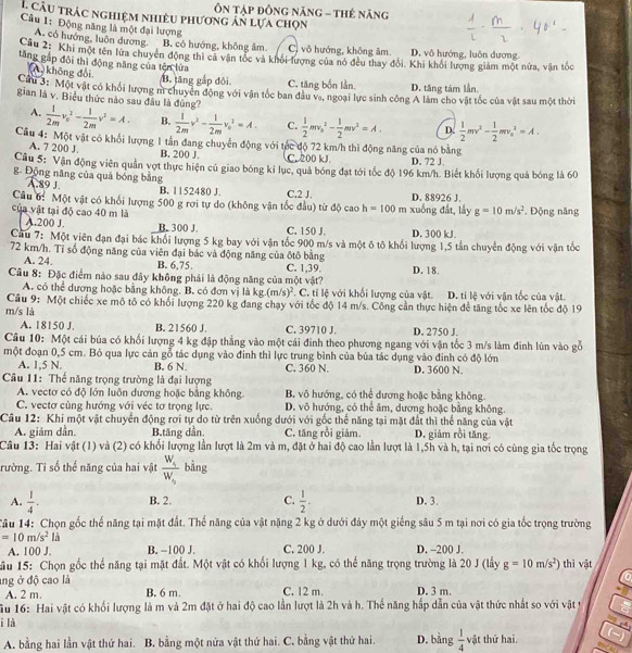 Ôn Tập đồng năng - tHẻ năng
L câu trác nghiệm nhiều phương án lựa chọn
Câu 1: Động năng là một đại lượng
A. có hướng, luôn dương. B. có hướng, không âm. C) vô hướng, không âm. D. vô hướng, luôn dương
âu 2: Khi một tên lửa chuyên động thi cá vận tốc và khối lượng của nó đều thay đổi. Khi khổi lượng giám một nửa, vận tốc
tăng gắp đôi thì động năng của tên lửa
(A không đổi B. tăng gắp đôi. C. tăng bốn lần. D. tăng tám lần.
Cu 3: Một vật có khối lượng m chuyên động với vận tốc ban đầu va, ngoại lực sinh công A làm cho vật tốc của vật sau một thời
gian là v. Biểu thức nào sau đâu là đúng?  1/2m v_0^(2-frac 1)2mv^2=A. B.  1/2m v^2- 1/2m v_0^(2=A. C. frac 1)2mv_0^(2-frac 1)2mv^2=A. D.  1/2 mv^2- 1/2 mv_0^(2=A.
A.
Câu 4: Một vật có khổi lượng 1 tần đang chuyển động với tốc độ 72 km/h thì động năng của nó bằng
A. 7 200 J. B. 200 J. C. 200 kJ D. 72 J.
Câu 5: Vận động viên quản vợt thực hiện cú giao bóng kỉ lục, quả bóng đạt tới tốc độ 196 km/h. Biết khối lượng quả bóng là 60
g. Động năng của quả bóng bằng
A.89 J B. 1152480 J.
Cầu 6: Một vật có khối lượng 500 g rơi tự do (không vận tốc đầu) từ độ cao C.2 J, h=100 D. 88926 J.
của vật tại độ cao 40 m là m xuống đất, lấy g=10m/s^2). Động năng
A.200 J. B. 300 J. C. 150 J. D. 300 kJ
Cầu 7: Một viên đạn đại bác khổi lượng 5 kg bay với vận tốc 900 m/s và một ô tô khổi lượng 1,5 tần chuyển động với vận tốc
72 km/h. Tỉ số động năng của viên đại bác và động năng của ôtô bằng
A. 24 B. 6,75
Câu 8: Đặc điểm nào sau đây không phải là động năng của một vật? C. 1,39. D. 18.
A. có thể dương hoặc bằng không. B. có đơn vị là kg.(m/s)^2. C. tỉ lệ với khối lượng của vật. D. tỉ lệ với vận tốc của vật.
Câu 9: Một chiếc xe mô tô có khối lượng 220 kg đang chạy với tốc độ 14 m/s. Công cần thực hiện để tăng tốc xe lên tốc độ 19
m/s là
A. 18150 J. B. 21560 J. C. 39710 J. D. 2750 J.
Câu 10: Một cái búa có khối lượng 4 kg đập thẳng vào một cái đinh theo phương ngang với vận tốc 3 m/s làm đinh lún vào gỗ
một đoạn 0,5 cm. Bỏ qua lực cản gỗ tác dụng vào đinh thì lực trung bình của bủa tác dụng vào đinh có độ lớn
A. 1,5 N. B. 6 N.
Câu 11: Thế năng trọng trường là đại lượng C. 360 N. D. 3600 N.
A. vectơ có độ lớn luôn đương hoặc bằng không B. vô hướng, có thể dương hoặc bằng không.
C. vectơ cùng hướng với véc tơ trọng lực. D. vô hướng, có thể âm, dương hoặc bằng không.
Câu 12: Khi một vật chuyển động rơi tự do từ trên xuống dưới với gốc thể năng tại mặt đất thì thể năng của vật
A. giám dẫn. B.tăng dẫn C. tăng rồi giảm. D. giảm rồi tăng.
Câu 13: Hai vật (1) và (2) có khối lượng lần lượt là 2m và m, đặt ở hai độ cao lần lượt là 1,5h và h, tại nời có cùng gia tốc trọng
rường. Tỉ số thể năng của hai vật frac W_iw_i bằng
A.  1/4 . B. 2. C.  1/2 . D. 3.
Tâu 14: Chọn gốc thể năng tại mặt đất. Thế năng của vật nặng 2 kg ở dưới đảy một giếng sâu 5 m tại nơi có gia tốc trọng trường
=10m/s^2 là C. 200 J. D. -200 J.
A. 100 J. B. −100 J.
*ầu 15: Chọn gốc thể năng tại mặt đất. Một vật có khối lượng 1 kg, có thể năng trọng trường là 20 J (lấy g=10m/s^2) thì vật
o
ang ở độ cao là C. 12 m. D. 3 m.
A. 2 m. B. 6 m.
h
Su 16: Hai vật có khối lượng là m và 2m đặt ở hai độ cao lần lượt là 2h và h. Thế năng hấp dẫn của vật thức nhất so với vật t
i là
A. bằng hai lần vật thứ hai. B. bằng một nửa vật thứ hai. C. bằng vật thứ hai. D. bằng  1/4  vật thứ hai.