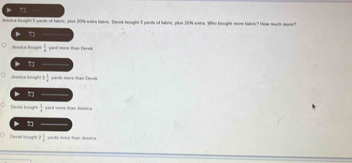 Jessica bought 5 yards of fabric, plus 20% extra fabric. Derek bought 3 yards of fabric, plus 25% extra. Who bought more fabric? How much more?
Jessica bought  1/4  yard more than Derek.

Jessica bought 2 1/4  yards more than Derek
Derek bought  1/4  yard more than Jessica
」
Derek bought 2 1/4  yards more than Jessica