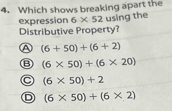 Which shows breaking apart the
expression 6* 52 using the
Distributive Property?
A (6+50)+(6+2)
B (6* 50)+(6* 20)
C (6* 50)+2
D (6* 50)+(6* 2)