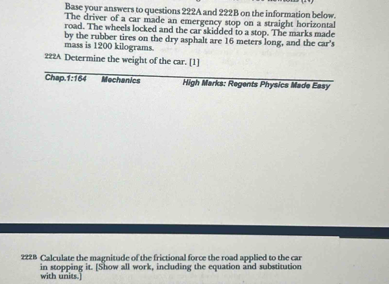 Base your answers to questions 222A and 222B on the information below. 
The driver of a car made an emergency stop on a straight horizontal 
road. The wheels locked and the car skidded to a stop. The marks made 
by the rubber tires on the dry asphalt are 16 meters long, and the car’s 
mass is 1200 kilograms. 
222A Determine the weight of the car. [1] 
Chap. 1:164 Mechanics High Marks: Regents Physics Made Easy 
222B Calculate the magnitude of the frictional force the road applied to the car 
in stopping it. [Show all work, including the equation and substitution 
with units.]