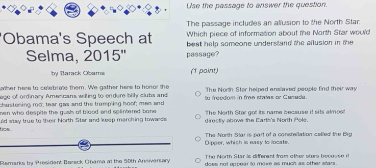 Use the passage to answer the question.
The passage includes an allusion to the North Star.
'Obama's Speech at Which piece of information about the North Star would
best help someone understand the allusion in the
Selma, 2015'' passage?
by Barack Obama (1 point)
ather here to celebrate them. We gather here to honor the The North Star helped enslaved people find their way
age of ordinary Americans willing to endure billy clubs and to freedom in free states or Canada.
chastening rod; tear gas and the trampling hoof; men and
men who despite the gush of blood and splintered bone . The North Star got its name because it sits almost
uld stay true to their North Star and keep marching towards directly above the Earth's North Pole.
tice .
The North Star is part of a constellation called the Big
Dipper, which is easy to locate.
The North Star is different from other stars because it
Remarks by President Barack Obama at the 50th Anniversary does not appear to move as much as other stars.