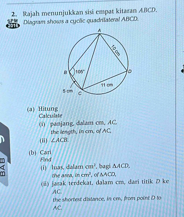 Rajah menunjukkan sisi empat kitaran ABCD.
SPM Diagram shows a cyclic quadrilateral ABCD.
2016
(a) Hitung
Calculate
(i) panjang, dalam cm, AC,
the length, in cm, of AC,
(ii) ∠ ACB.
(b) Cari
Find
(i) luas, dalam cm^2 , bagi △ ACD,
the area, in cm^2 , of △ ACD,
(ii) jarak terdekat, dalam cm, dari titik D ke
AC.
the shortest distance, in cm, from point D to
AC.