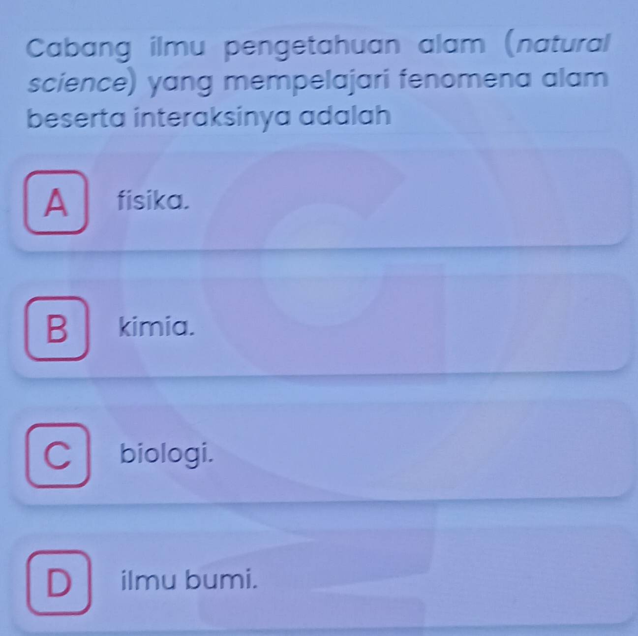 Cabang ilmu pengetahuan alam (natural
science) yang mempelajari fenomena alam
beserta interaksinya adalah
A fisika.
B kimia.
D ilmu bumi.