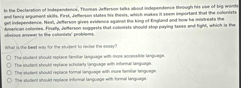 In the Declaration of Independence, Thomas Jefferson talks about independence through his use of big words
and fancy argument skills. First, Jefferson states his thesis, which makes it seem important that the colonists
get independence. Next, Jefferson gives evidence against the king of England and how he mistreats the
American colonies. Finally, Jefferson suggests that colonists should stop paying taxes and fight, which is the
obvious answer to the colonists' problems.
What is the best way for the student to revise the essay?
The student should replace familiar language with more accessible language.
The student should replace scholarly language with informal language.
The student should replace formal language with more familiar language.
The student should replace informal language with formal language.