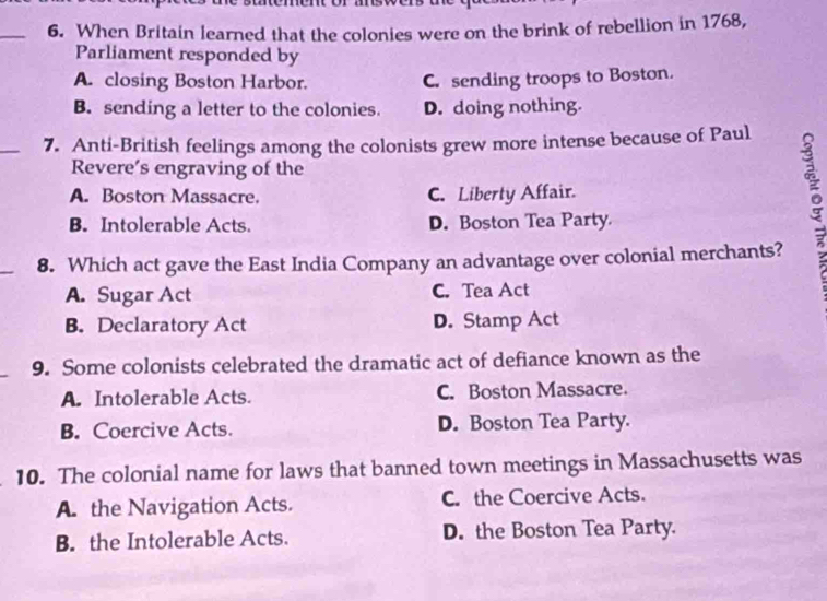 When Britain learned that the colonies were on the brink of rebellion in 1768,
Parliament responded by
A. closing Boston Harbor. C. sending troops to Boston.
B. sending a letter to the colonies. D. doing nothing.
_7. Anti-British feelings among the colonists grew more intense because of Paul
Revere’s engraving of the
A. Boston Massacre. C. Liberty Affair.
B. Intolerable Acts. D. Boston Tea Party
_
8. Which act gave the East India Company an advantage over colonial merchants?
A. Sugar Act C. Tea Act
B. Declaratory Act D. Stamp Act
9. Some colonists celebrated the dramatic act of defiance known as the
A. Intolerable Acts. C. Boston Massacre.
B. Coercive Acts. D. Boston Tea Party.
10. The colonial name for laws that banned town meetings in Massachusetts was
A. the Navigation Acts. C. the Coercive Acts.
B. the Intolerable Acts. D. the Boston Tea Party.