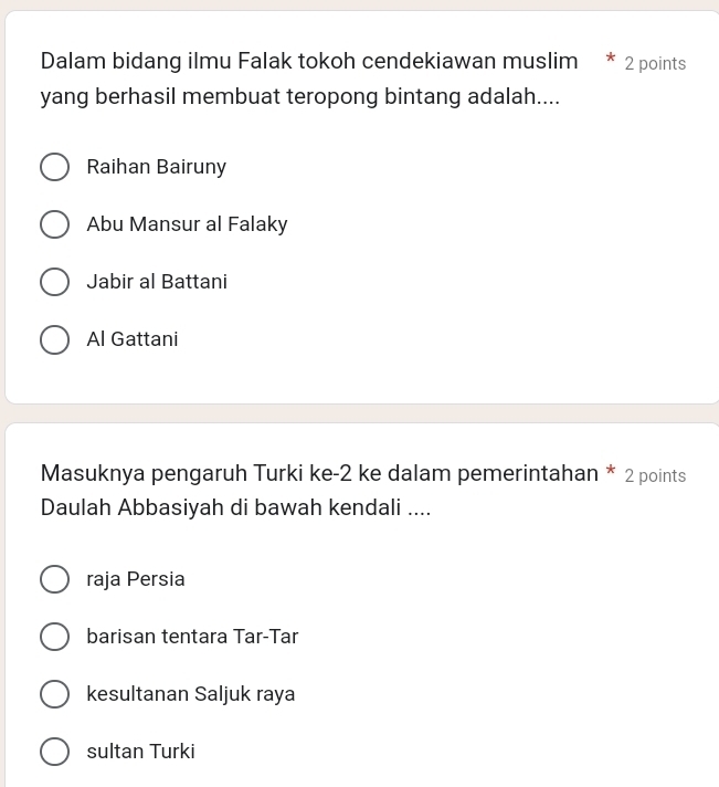 Dalam bidang ilmu Falak tokoh cendekiawan muslim * 2 points
yang berhasil membuat teropong bintang adalah....
Raihan Bairuny
Abu Mansur al Falaky
Jabir al Battani
Al Gattani
Masuknya pengaruh Turki ke -2 ke dalam pemerintahan * 2 points
Daulah Abbasiyah di bawah kendali ....
raja Persia
barisan tentara Tar-Tar
kesultanan Saljuk raya
sultan Turki