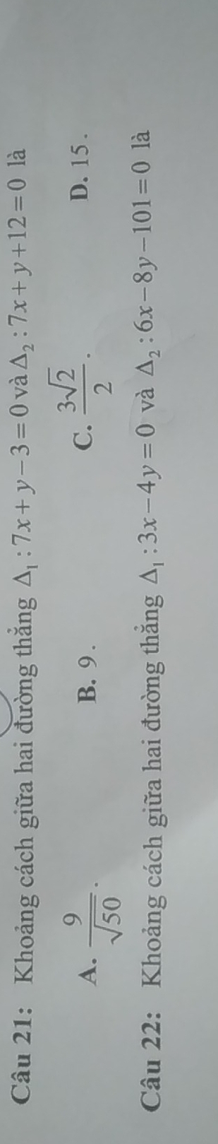 Khoảng cách giữa hai đường thắng △ _1:7x+y-3=0 và △ _2:7x+y+12=0 là
A.  9/sqrt(50) . B. 9.
C.  3sqrt(2)/2 . D. 15.
Câu 22: Khoảng cách giữa hai đường thắng △ _1:3x-4y=0 và △ _2:6x-8y-101=0 là