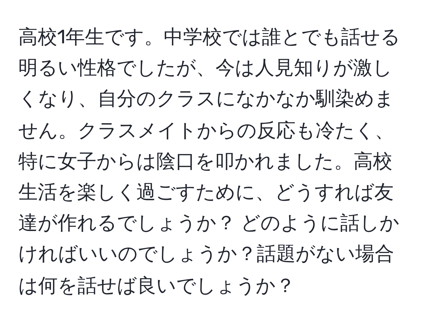 高校1年生です。中学校では誰とでも話せる明るい性格でしたが、今は人見知りが激しくなり、自分のクラスになかなか馴染めません。クラスメイトからの反応も冷たく、特に女子からは陰口を叩かれました。高校生活を楽しく過ごすために、どうすれば友達が作れるでしょうか？ どのように話しかければいいのでしょうか？話題がない場合は何を話せば良いでしょうか？