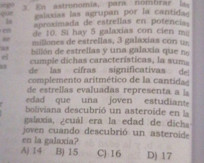 rego 3. En astronomía, para nombrar las
que galaxias las agrupan por la cantidad
ln aproximada de estrellas en potencia
e de 10. Si hay 5 galaxias con cien mi
se millones de estrellas, 3 galaxias con un
as billón de estrellas y una galaxia que no
el cumple dichas características, la suma
de las cifras significativas de
complemento aritmético de la cantidad
de estrellas evaluadas representa a la
edad que una joven estudiante
boliviana descubrió un asteroide en la
galaxia, ¿cuál era la edad de dicha
joven cuando descubrió un asteroide
en la galaxia?
A) 14 B) 15 C) 16 D) 17