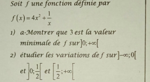 Soit f une fonction définie par
f(x)=4x^2+ 1/x 
1) a-Montrer que 3 est la valeur 
minimale de f sur]0;+∈fty [
2) étudier les variations de f sur]-∈fty; 0[
et ]0; 1/2 [ et [ 1/2 ;+∈fty [