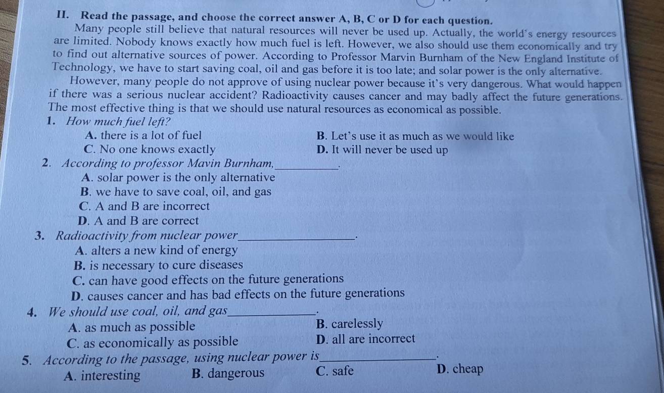 Read the passage, and choose the correct answer A, B, C or D for each question.
Many people still believe that natural resources will never be used up. Actually, the world's energy resources
are limited. Nobody knows exactly how much fuel is left. However, we also should use them economically and try
to find out alternative sources of power. According to Professor Marvin Burnham of the New England Institute of
Technology, we have to start saving coal, oil and gas before it is too late; and solar power is the only alternative.
However, many people do not approve of using nuclear power because it’s very dangerous. What would happen
if there was a serious nuclear accident? Radioactivity causes cancer and may badly affect the future generations.
The most effective thing is that we should use natural resources as economical as possible.
1. How much fuel left?
A. there is a lot of fuel B. Let’s use it as much as we would like
C. No one knows exactly D. It will never be used up
2. According to professor Mavin Burnham,_
A. solar power is the only alternative
B. we have to save coal, oil, and gas
C. A and B are incorrect
D. A and B are correct
3. Radioactivity from nuclear power_ .
A. alters a new kind of energy
B. is necessary to cure diseases
C. can have good effects on the future generations
D. causes cancer and has bad effects on the future generations
4. We should use coal, oil, and gas_ .
A. as much as possible B. carelessly
C. as economically as possible D. all are incorrect
5. According to the passage, using nuclear power is_
.
A. interesting B. dangerous C. safe D. cheap