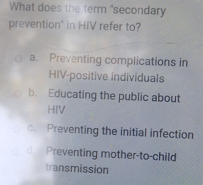 What does the term "secondary
prevention" in HIV refer to?
a. Preventing complications in
HIV-positive individuals
b. Educating the public about
HIV
c. Preventing the initial infection
d. Preventing mother-to-child
transmission