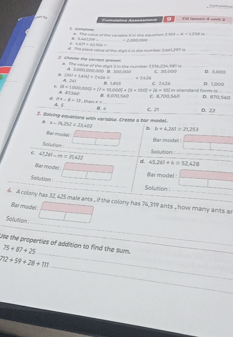 per to Cumulative Assessment 9 Till lesson 4 unit 2
1 Complete 2.103-K=1.230is _
D. 5,467,219 a. The value of the variable K in the equation
=2,000,000
C 4,621+62,504=
d. The place value of the digit 4 in the number 3,641,297 is_
2. Choose the correct answen
a. The value of the digit 3 in the number 7,516,234,981 is
A. 3,000,000,000 B. 300,000
b. [241+1,614]+7,426= _  +7,426 C. 30,000 D. 3,000
A. 241
B. 1,855
C (8* 1,000,000)+(7* 10,000)+(5* 100)+(6* 10) C. 7,426 D. 1,000_ 
] in standard form is
A. 87,560 B. 8,070,560 C. 8,700,560 D. 870,560
d. ifx-8=13 , then x= _
A. 5 B. 4 C. 21 D. 22
3. Solving equations with variable. Create a bar model.
a. s=74,252=23,402
b. b+4,261=21,253
Bar model :_
Bar model :_
_
Solution :_
Solution :_
_
C. 47,261-m=31,422 _
_
d. 45,261+k=52,428
Bar model :
Bar model :
_
_
_
Solution :
_
_
Solution :
_
4. A colony has 32, 425 male ants , if the colony has 74,319 ants , how many ants ar
Bar model :
_
Solution :
_
_
Use the properties of addition to find the sum.
75+87+25
_
712+59+28+111