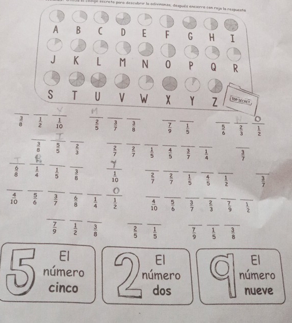 Utliza el codigó secreto para descubrir la adivinanza, después encierra con rajo la respuesta
_
_
_
_
 3/8   1/2   1/10   2/5   3/7  _  3/8  _  7/9  _  1/5  _  5/6  _  2/3  _  1/2 
_
_
_
_
__
 3/8   5/5   2/3   2/7   2/7  _  1/5  _  4/5  _  3/7  _  1/4  _  3/7 
_
_
_
_
 6/8   1/4   1/5   3/8  _  1/10  _  2/7  _  2/7  _  1/5  _  4/5  _  1/2  _  3/7 
_
_
_
O
 4/10   5/6   3/7   6/8   1/4  _  1/2  _  4/10  _  5/6  _  3/7  _  2/3  _  7/9  _  1/2 
_
_
_
_
 7/9   1/2   3/8   2/5  _  1/5  _  7/9  _  1/5  _  3/8 
El
El I El
5 número 2 número número
cinco dos nueve