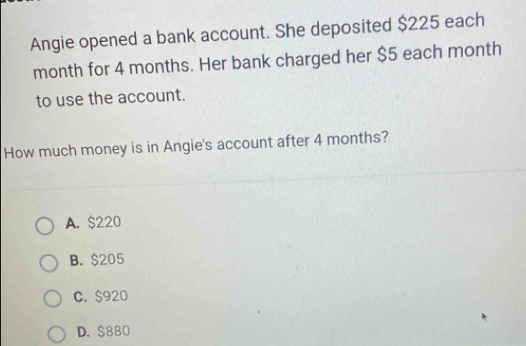 Angie opened a bank account. She deposited $225 each
month for 4 months. Her bank charged her $5 each month
to use the account.
How much money is in Angie's account after 4 months?
A. $220
B. $205
C. $920
D. $880