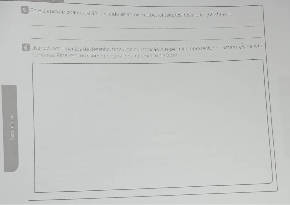 Se π é aproximadamente 3,14, usando as aproximações anteriores, relacione sqrt(2)sqrt(3) eπ 
_ 
6 ) Usando instrumentos de desenho, faça uma construção que permita representar o numero sqrt(8) na reta 
numérica. Para isso, use como unidade o comprimento de 2 cm.