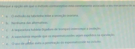 Marque a opção em que o método contraceptivo está comesamente arrocudo a seu mecarnmo de a
a O métudo da tabelinha inibe a secreção ováriina
b. Nenhuma das alternativas.
c A laqueadura tubária (Igadura de trompas) inteompe a ovulação.
d. A vasextómia impede que os espermatotoídes sejam expelidos na ejaculação
e. O uso de péclas evita a penetração do espermatocoide no ovócito.