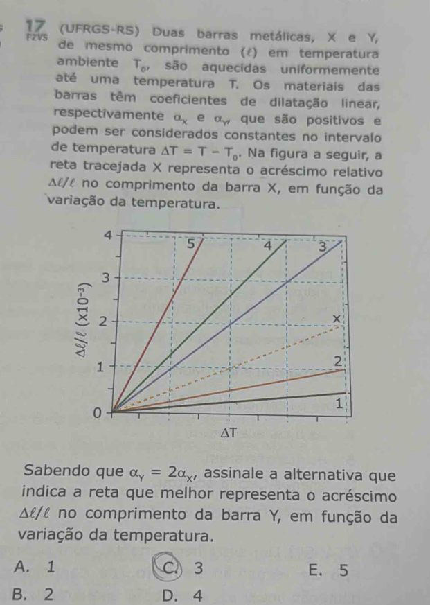 17 (UFRGS-RS) Duas barras metálicas, X e Y, 
F2VS de mesmo comprimento (¿) em temperatura
ambiente T_o , são aquecidas uniformemente
até uma temperatura T. Os materiais das
barras têm coeficientes de dilatação linear,
respectivamente a_x e alpha _gamma  que são positivos e
podem ser considerados constantes no intervalo
de temperatura △ T=T-T_0. Na figura a seguir, a
reta tracejada X representa o acréscimo relativo
Δl/l no comprimento da barra X, em função da
variação da temperatura.
Sabendo que alpha _Y=2alpha _X , assinale a alternativa que
indica a reta que melhor representa o acréscimo
△ ell /ell no comprimento da barra Y, em função da
variação da temperatura.
A. 1 C. 3 E. 5
B. 2 D. 4