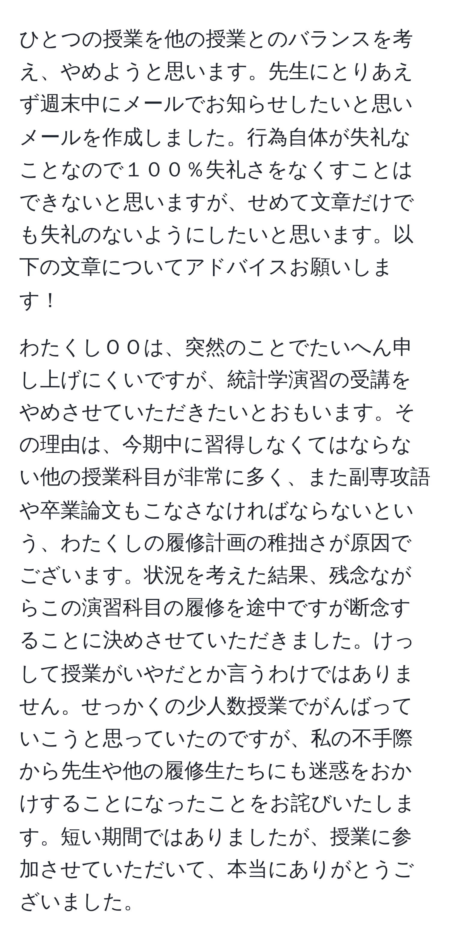 ひとつの授業を他の授業とのバランスを考え、やめようと思います。先生にとりあえず週末中にメールでお知らせしたいと思いメールを作成しました。行為自体が失礼なことなので１００％失礼さをなくすことはできないと思いますが、せめて文章だけでも失礼のないようにしたいと思います。以下の文章についてアドバイスお願いします！

わたくしＯＯは、突然のことでたいへん申し上げにくいですが、統計学演習の受講をやめさせていただきたいとおもいます。その理由は、今期中に習得しなくてはならない他の授業科目が非常に多く、また副専攻語や卒業論文もこなさなければならないという、わたくしの履修計画の稚拙さが原因でございます。状況を考えた結果、残念ながらこの演習科目の履修を途中ですが断念することに決めさせていただきました。けっして授業がいやだとか言うわけではありません。せっかくの少人数授業でがんばっていこうと思っていたのですが、私の不手際から先生や他の履修生たちにも迷惑をおかけすることになったことをお詫びいたします。短い期間ではありましたが、授業に参加させていただいて、本当にありがとうございました。